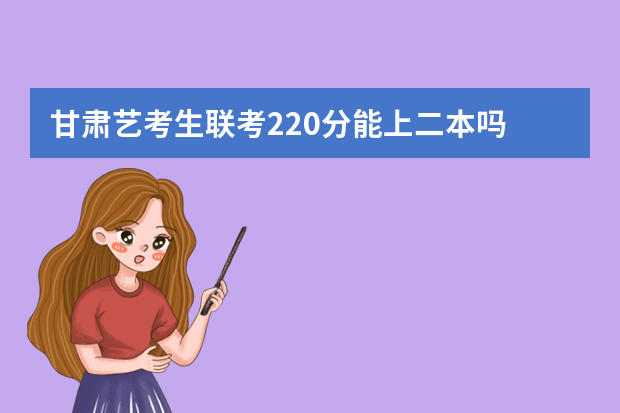 甘肃艺考生联考220分能上二本吗 2022艺考分数线